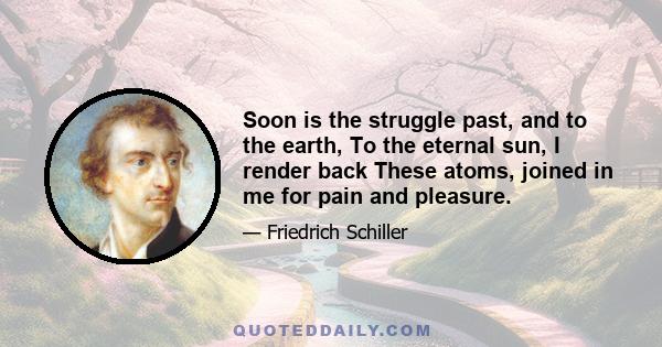 Soon is the struggle past, and to the earth, To the eternal sun, I render back These atoms, joined in me for pain and pleasure.