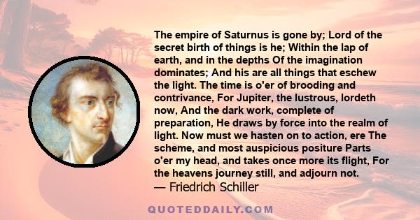 The empire of Saturnus is gone by; Lord of the secret birth of things is he; Within the lap of earth, and in the depths Of the imagination dominates; And his are all things that eschew the light. The time is o'er of