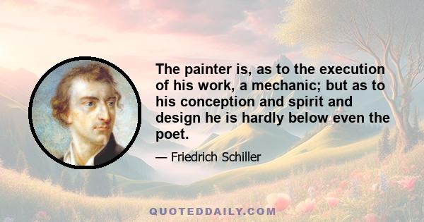 The painter is, as to the execution of his work, a mechanic; but as to his conception and spirit and design he is hardly below even the poet.