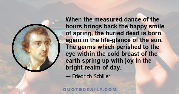 When the measured dance of the hours brings back the happy smile of spring, the buried dead is born again in the life-glance of the sun. The germs which perished to the eye within the cold breast of the earth spring up