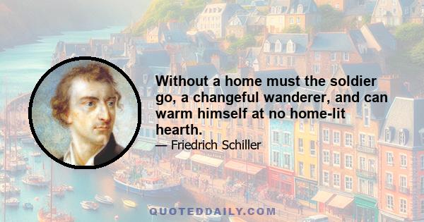 Without a home must the soldier go, a changeful wanderer, and can warm himself at no home-lit hearth.