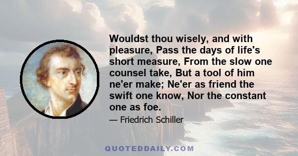 Wouldst thou wisely, and with pleasure, Pass the days of life's short measure, From the slow one counsel take, But a tool of him ne'er make; Ne'er as friend the swift one know, Nor the constant one as foe.