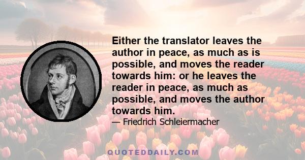 Either the translator leaves the author in peace, as much as is possible, and moves the reader towards him: or he leaves the reader in peace, as much as possible, and moves the author towards him.