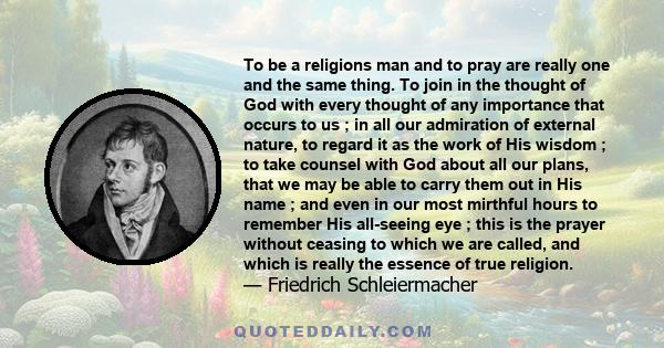 To be a religions man and to pray are really one and the same thing. To join in the thought of God with every thought of any importance that occurs to us ; in all our admiration of external nature, to regard it as the