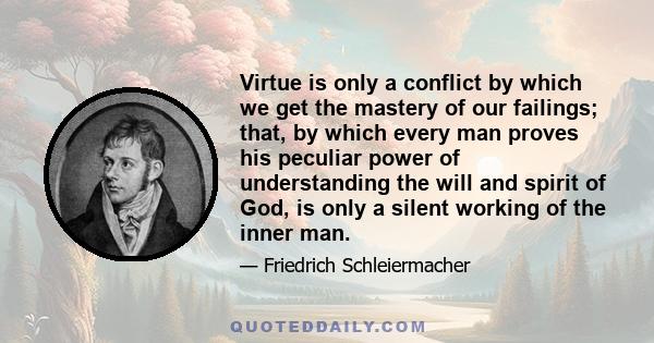 Virtue is only a conflict by which we get the mastery of our failings; that, by which every man proves his peculiar power of understanding the will and spirit of God, is only a silent working of the inner man.