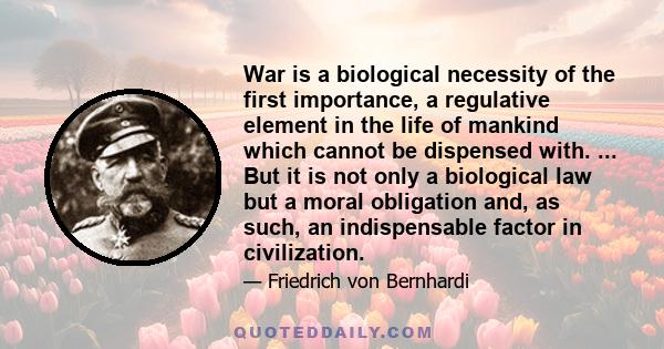 War is a biological necessity of the first importance, a regulative element in the life of mankind which cannot be dispensed with. ... But it is not only a biological law but a moral obligation and, as such, an