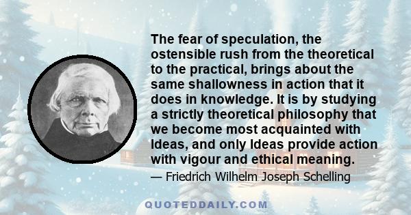 The fear of speculation, the ostensible rush from the theoretical to the practical, brings about the same shallowness in action that it does in knowledge. It is by studying a strictly theoretical philosophy that we