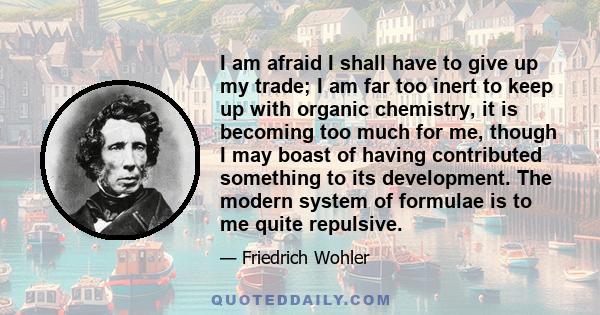 I am afraid I shall have to give up my trade; I am far too inert to keep up with organic chemistry, it is becoming too much for me, though I may boast of having contributed something to its development. The modern