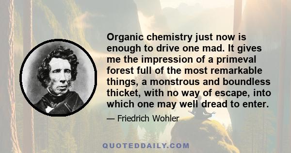 Organic chemistry just now is enough to drive one mad. It gives me the impression of a primeval forest full of the most remarkable things, a monstrous and boundless thicket, with no way of escape, into which one may