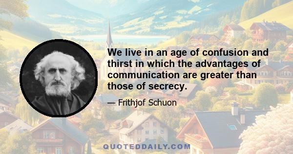 We live in an age of confusion and thirst in which the advantages of communication are greater than those of secrecy.