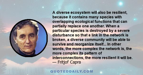 A diverse ecosystem will also be resilient, because it contains many species with overlapping ecological functions that can partially replace one another. When a particular species is destroyed by a severe disturbance