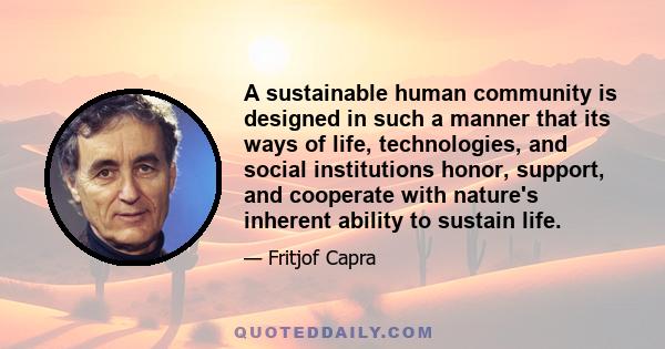 A sustainable human community is designed in such a manner that its ways of life, technologies, and social institutions honor, support, and cooperate with nature's inherent ability to sustain life.