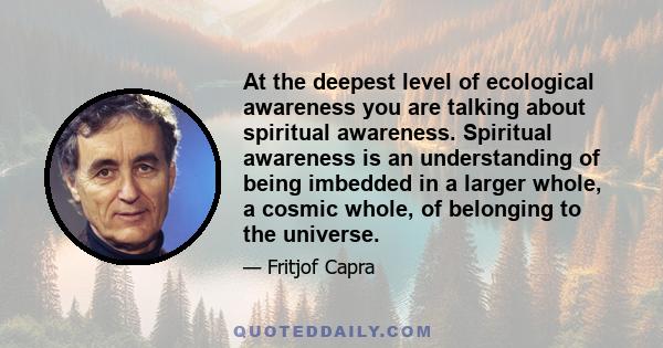 At the deepest level of ecological awareness you are talking about spiritual awareness. Spiritual awareness is an understanding of being imbedded in a larger whole, a cosmic whole, of belonging to the universe.