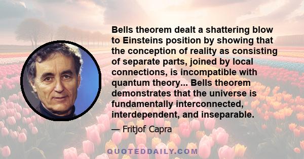 Bells theorem dealt a shattering blow to Einsteins position by showing that the conception of reality as consisting of separate parts, joined by local connections, is incompatible with quantum theory... Bells theorem