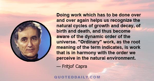 Doing work which has to be done over and over again helps us recognize the natural cycles of growth and decay, of birth and death, and thus become aware of the dynamic order of the universe. Ordinary work, as the root