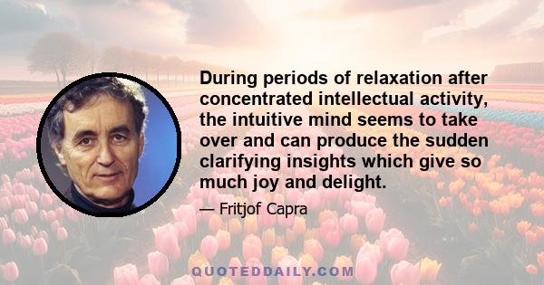 During periods of relaxation after concentrated intellectual activity, the intuitive mind seems to take over and can produce the sudden clarifying insights which give so much joy and delight.