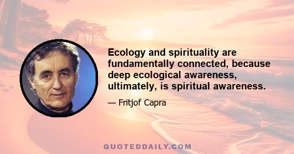 Ecology and spirituality are fundamentally connected, because deep ecological awareness, ultimately, is spiritual awareness.