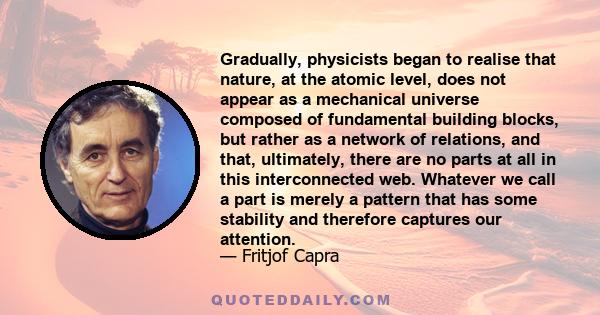 Gradually, physicists began to realise that nature, at the atomic level, does not appear as a mechanical universe composed of fundamental building blocks, but rather as a network of relations, and that, ultimately,