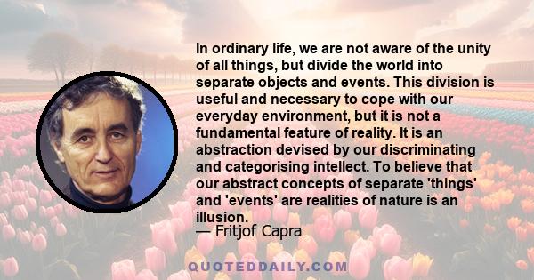 In ordinary life, we are not aware of the unity of all things, but divide the world into separate objects and events. This division is useful and necessary to cope with our everyday environment, but it is not a