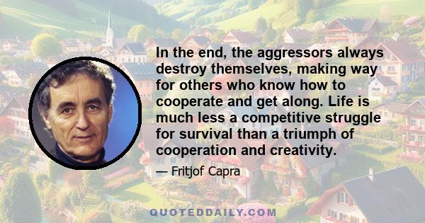 In the end, the aggressors always destroy themselves, making way for others who know how to cooperate and get along. Life is much less a competitive struggle for survival than a triumph of cooperation and creativity.