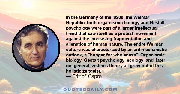 In the Germany of the l920s, the Weimar Republic, both orga­nismic biology and Gestalt psychology were part of a larger intellectual trend that saw itself as a protest movement against the increasing fragmentation and