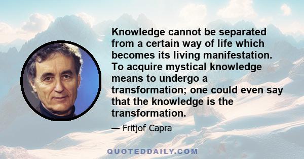 Knowledge cannot be separated from a certain way of life which becomes its living manifestation. To acquire mystical knowledge means to undergo a transformation; one could even say that the knowledge is the