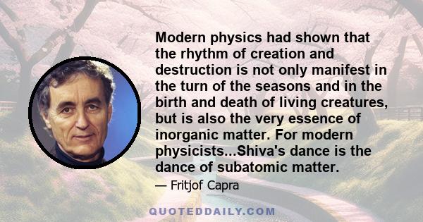 Modern physics had shown that the rhythm of creation and destruction is not only manifest in the turn of the seasons and in the birth and death of living creatures, but is also the very essence of inorganic matter. For