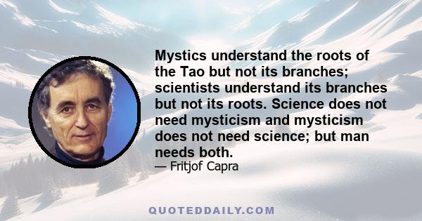 Mystics understand the roots of the Tao but not its branches; scientists understand its branches but not its roots. Science does not need mysticism and mysticism does not need science; but man needs both.