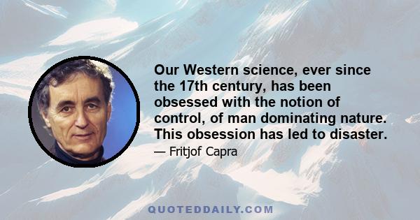 Our Western science, ever since the 17th century, has been obsessed with the notion of control, of man dominating nature. This obsession has led to disaster.