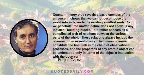 Quantum theory thus reveals a basic oneness of the universe. It shows that we cannot decompose the world into independently existing smallest units. As we penetrate into matter, nature does not show us any isolated