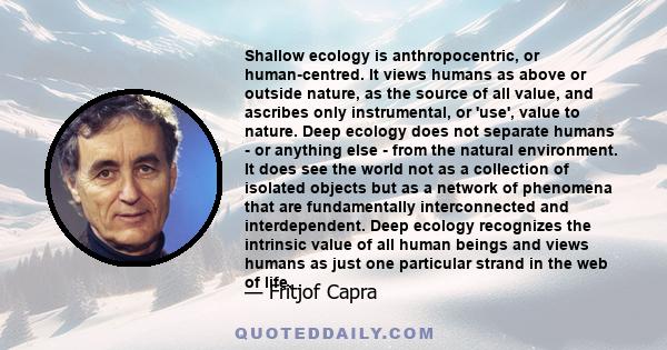 Shallow ecology is anthropocentric, or human-centred. It views humans as above or outside nature, as the source of all value, and ascribes only instrumental, or 'use', value to nature. Deep ecology does not separate