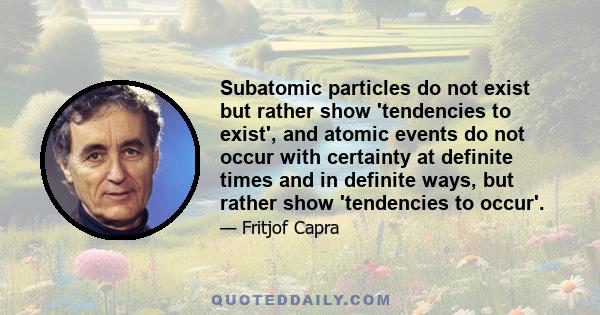 Subatomic particles do not exist but rather show 'tendencies to exist', and atomic events do not occur with certainty at definite times and in definite ways, but rather show 'tendencies to occur'.