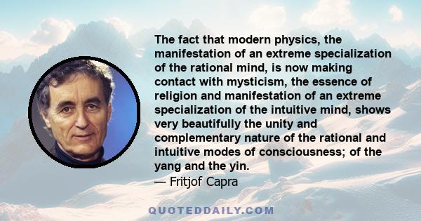 The fact that modern physics, the manifestation of an extreme specialization of the rational mind, is now making contact with mysticism, the essence of religion and manifestation of an extreme specialization of the