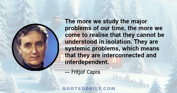 The more we study the major problems of our time, the more we come to realise that they cannot be understood in isolation. They are systemic problems, which means that they are interconnected and interdependent.