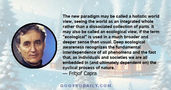 The new paradigm may be called a holistic world view, seeing the world as an integrated whole rather than a dissociated collection of parts. It may also be called an ecological view, if the term ecological is used in a