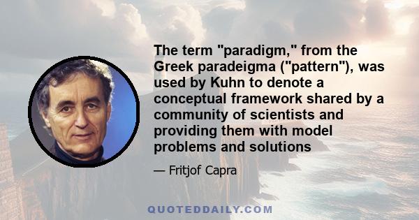 The term paradigm, from the Greek paradeigma (pattern), was used by Kuhn to denote a conceptual framework shared by a community of scientists and providing them with model problems and solutions