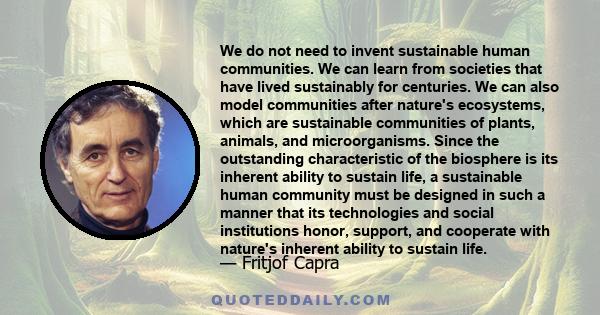 We do not need to invent sustainable human communities. We can learn from societies that have lived sustainably for centuries. We can also model communities after nature's ecosystems, which are sustainable communities