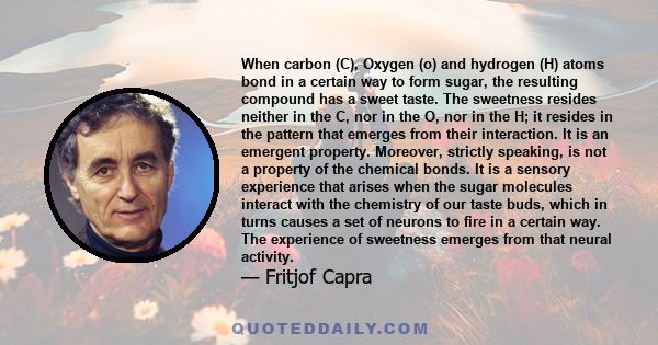 When carbon (C), Oxygen (o) and hydrogen (H) atoms bond in a certain way to form sugar, the resulting compound has a sweet taste. The sweetness resides neither in the C, nor in the O, nor in the H; it resides in the