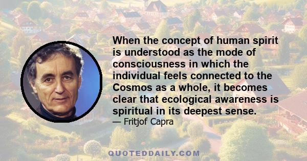 When the concept of human spirit is understood as the mode of consciousness in which the individual feels connected to the Cosmos as a whole, it becomes clear that ecological awareness is spiritual in its deepest sense.