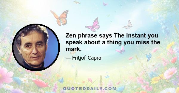 Zen phrase says The instant you speak about a thing you miss the mark.