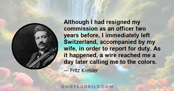 Although I had resigned my commission as an officer two years before, I immediately left Switzerland, accompanied by my wife, in order to report for duty. As it happened, a wire reached me a day later calling me to the