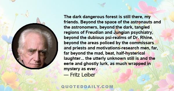 The dark dangerous forest is still there, my friends. Beyond the space of the astronauts and the astronomers, beyond the dark, tangled regions of Freudian and Jungian psychiatry, beyond the dubious psi-realms of Dr.