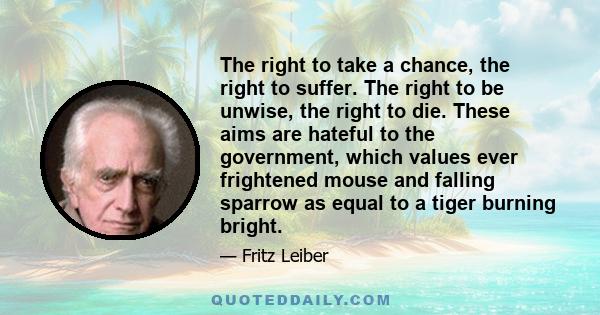 The right to take a chance, the right to suffer. The right to be unwise, the right to die. These aims are hateful to the government, which values ever frightened mouse and falling sparrow as equal to a tiger burning