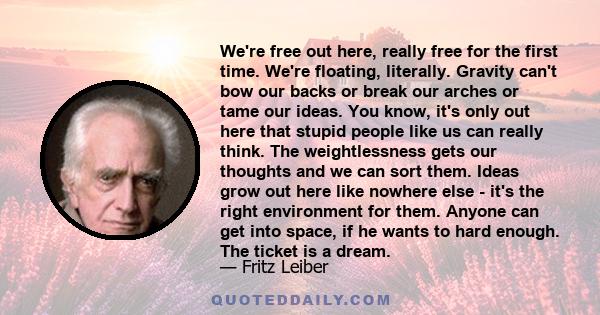 We're free out here, really free for the first time. We're floating, literally. Gravity can't bow our backs or break our arches or tame our ideas. You know, it's only out here that stupid people like us can really