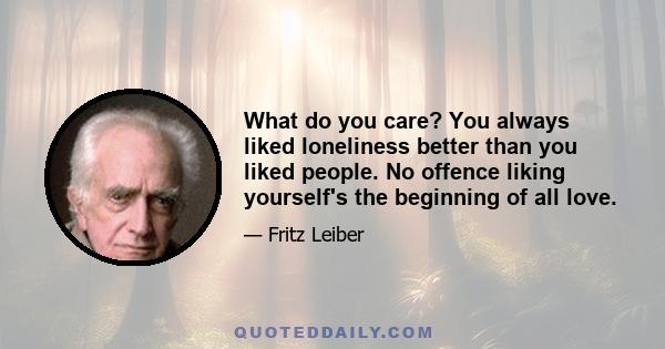 What do you care? You always liked loneliness better than you liked people. No offence liking yourself's the beginning of all love.