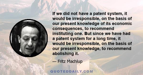 If we did not have a patent system, it would be irresponsible, on the basis of our present knowledge of its economic consequences, to recommend instituting one. But since we have had a patent system for a long time, it