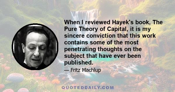 When I reviewed Hayek's book, The Pure Theory of Capital, it is my sincere conviction that this work contains some of the most penetrating thoughts on the subject that have ever been published.