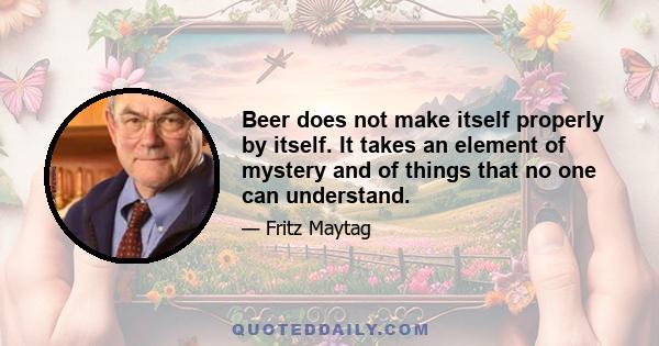 Beer does not make itself properly by itself. It takes an element of mystery and of things that no one can understand.