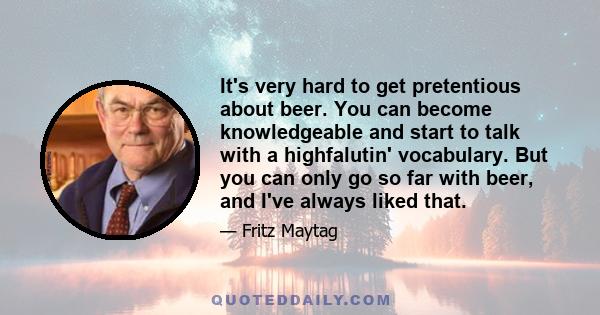 It's very hard to get pretentious about beer. You can become knowledgeable and start to talk with a highfalutin' vocabulary. But you can only go so far with beer, and I've always liked that.