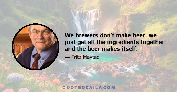 We brewers don't make beer, we just get all the ingredients together and the beer makes itself.